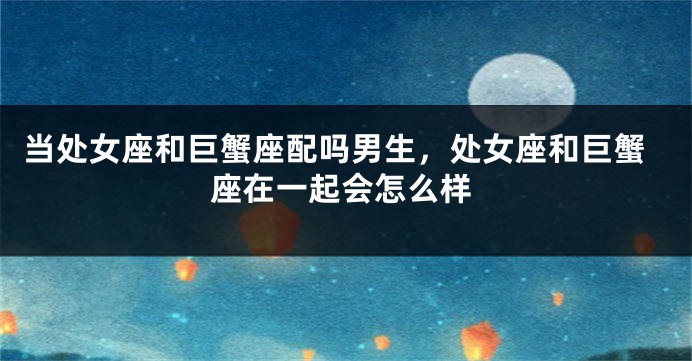 当处女座和巨蟹座配吗男生，处女座和巨蟹座在一起会怎么样