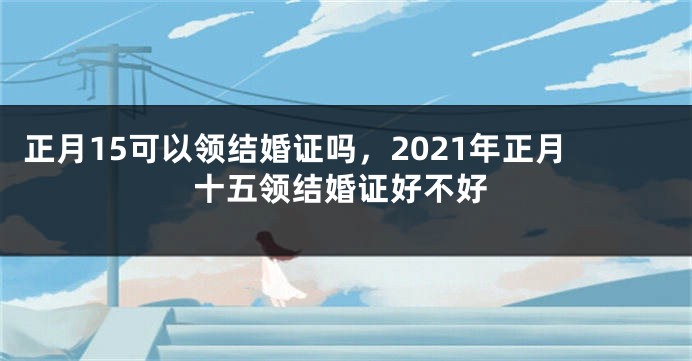 正月15可以领结婚证吗，2021年正月十五领结婚证好不好