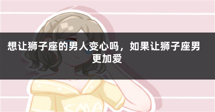 想让狮子座的男人变心吗，如果让狮子座男更加爱