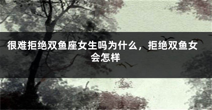 很难拒绝双鱼座女生吗为什么，拒绝双鱼女会怎样