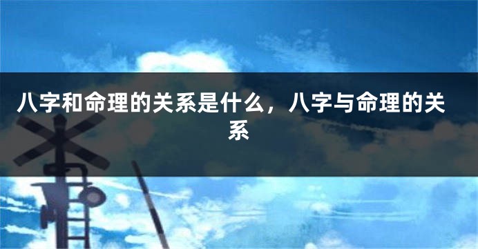 八字和命理的关系是什么，八字与命理的关系