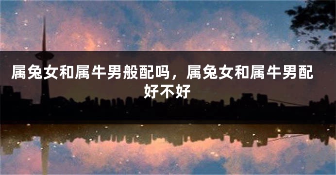 属兔女和属牛男般配吗，属兔女和属牛男配好不好