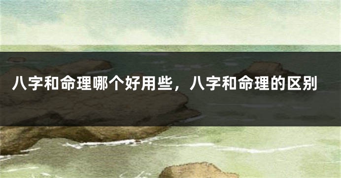 八字和命理哪个好用些,八字和命理的区别