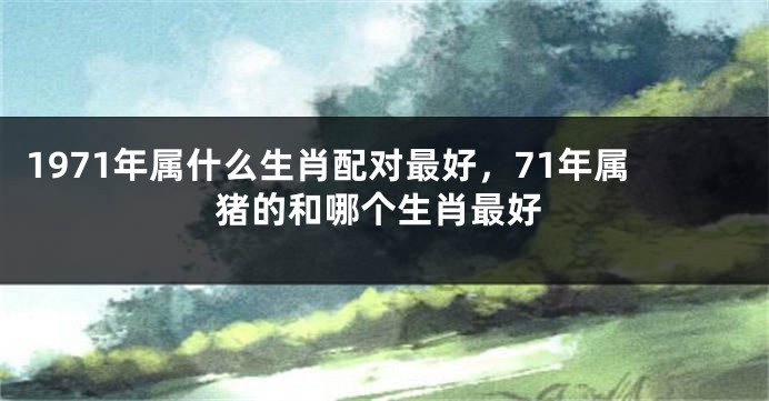 1971年属什么生肖配对最好,71年属猪的和哪个生肖最好