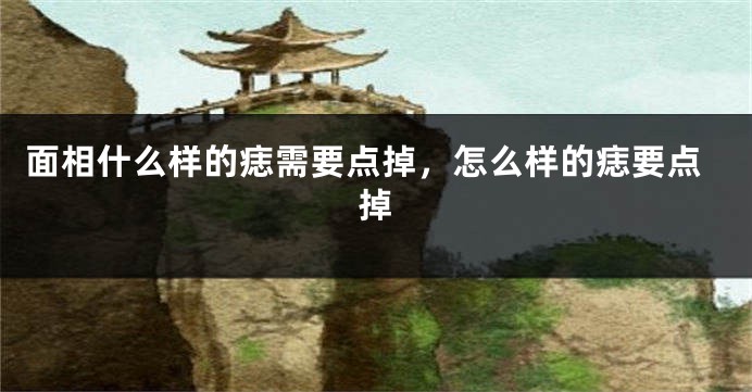 面相什么样的痣需要点掉，怎么样的痣要点掉