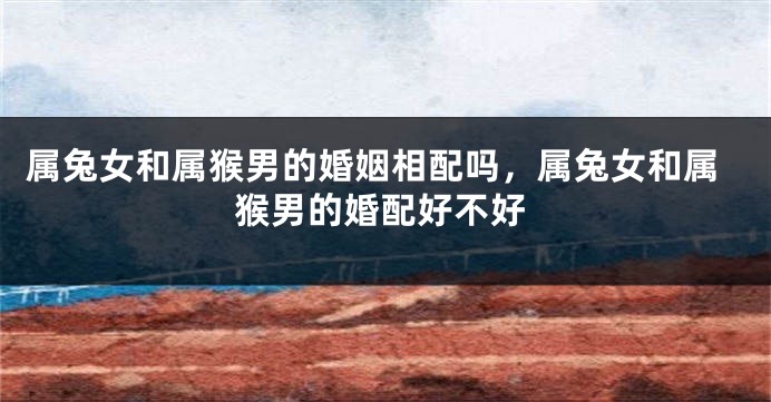 属兔女和属猴男的婚姻相配吗，属兔女和属猴男的婚配好不好