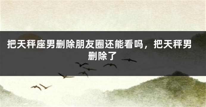 把天秤座男删除朋友圈还能看吗，把天秤男删除了