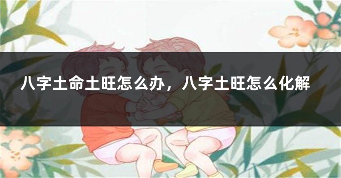 八字土命土旺怎么办，八字土旺怎么化解