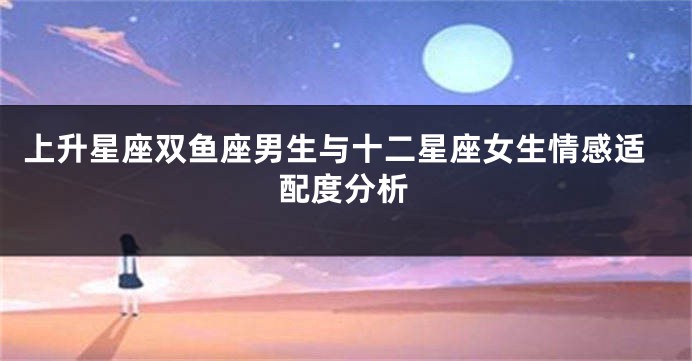上升星座双鱼座男生与十二星座女生情感适配度分析