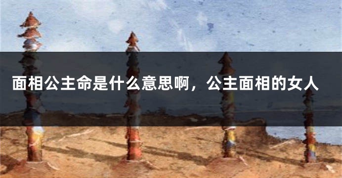 面相公主命是什么意思啊，公主面相的女人