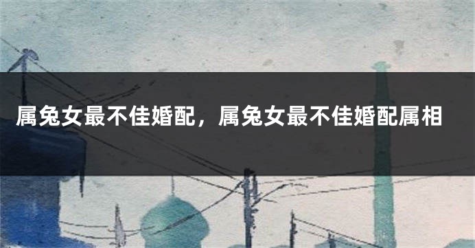 属兔女最不佳婚配，属兔女最不佳婚配属相
