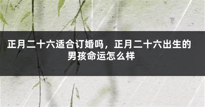 正月二十六适合订婚吗,正月二十六出生的男孩命运怎么样