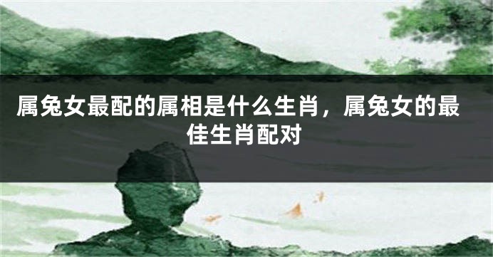 属兔女最配的属相是什么生肖，属兔女的最佳生肖配对