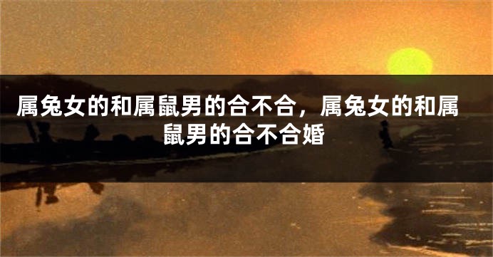 属兔女的和属鼠男的合不合，属兔女的和属鼠男的合不合婚