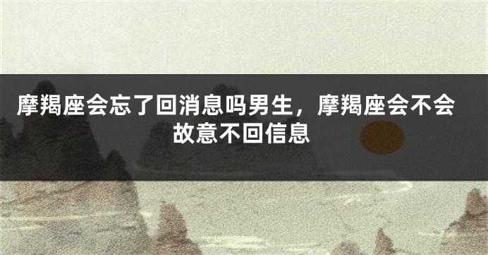 摩羯座会忘了回消息吗男生，摩羯座会不会故意不回信息