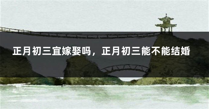 正月初三宜嫁娶吗，正月初三能不能结婚