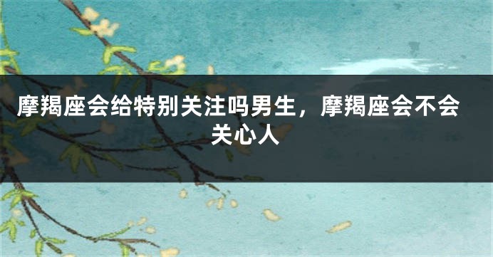 摩羯座会给特别关注吗男生,摩羯座会不会关心人