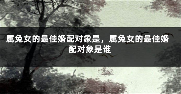 属兔女的最佳婚配对象是，属兔女的最佳婚配对象是谁