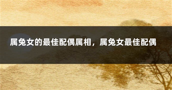 属兔女的最佳配偶属相,属兔女最佳配偶