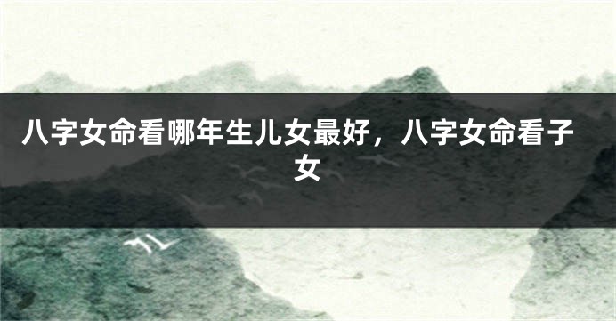 八字女命看哪年生儿女最好,八字女命看子女