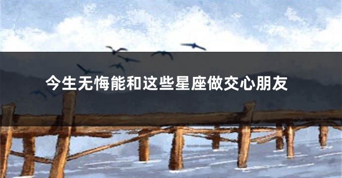 今生无悔能和这些星座做交心朋友