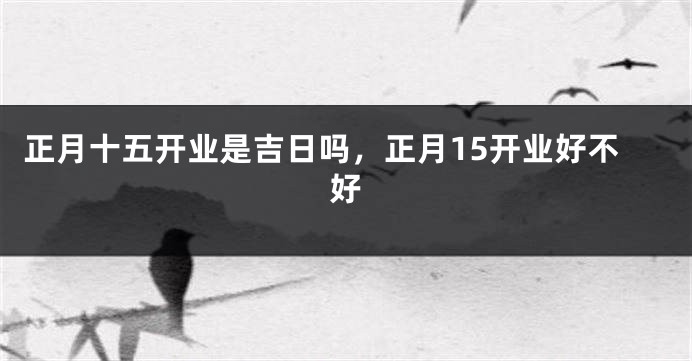 正月十五开业是吉日吗，正月15开业好不好