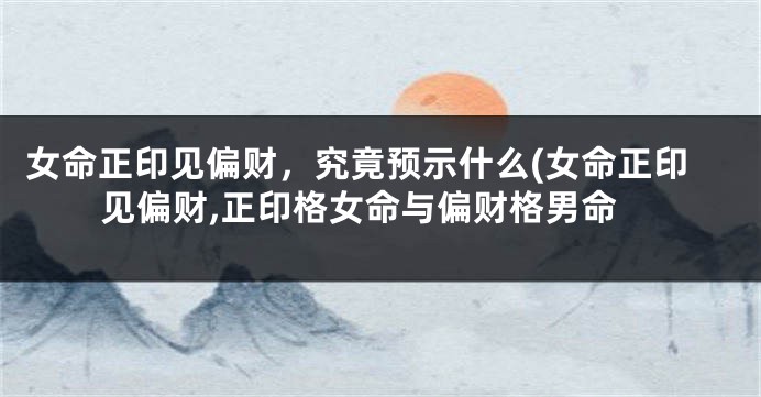女命正印见偏财，究竟预示什么(女命正印见偏财,正印格女命与偏财格男命
