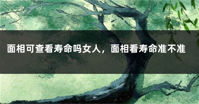 面相可查看寿命吗女人，面相看寿命准不准
