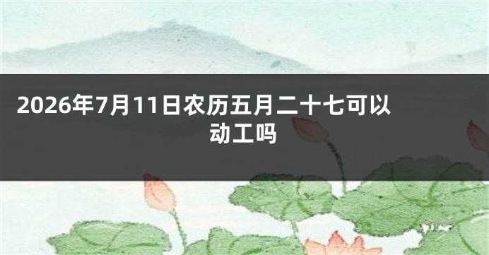 2026年7月11日农历五月二十七可以动工吗