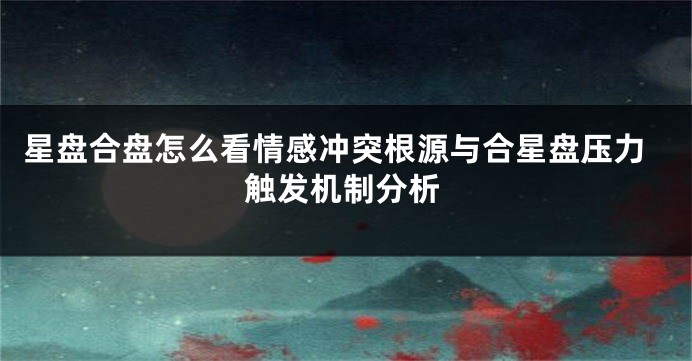 星盘合盘怎么看情感冲突根源与合星盘压力触发机制分析
