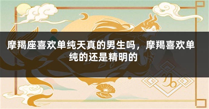 摩羯座喜欢单纯天真的男生吗，摩羯喜欢单纯的还是精明的