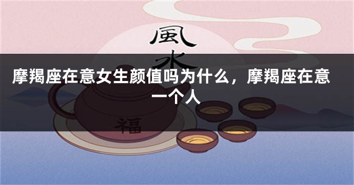 摩羯座在意女生颜值吗为什么，摩羯座在意一个人