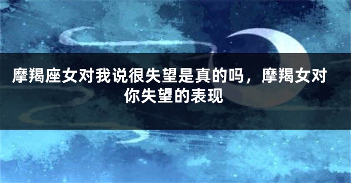 摩羯座女对我说很失望是真的吗,摩羯女对你失望的表现