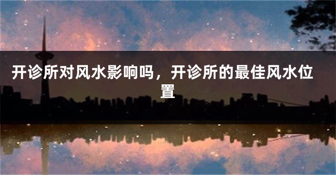 开诊所对风水影响吗，开诊所的最佳风水位置