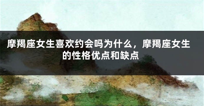 摩羯座女生喜欢约会吗为什么，摩羯座女生的性格优点和缺点