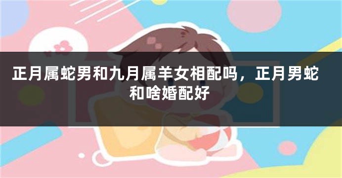 正月属蛇男和九月属羊女相配吗，正月男蛇和啥婚配好