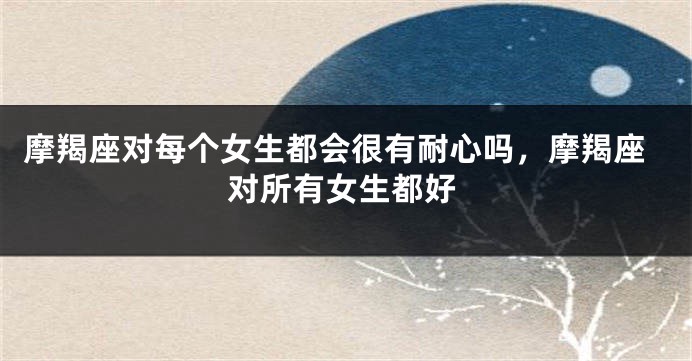 摩羯座对每个女生都会很有耐心吗，摩羯座对所有女生都好