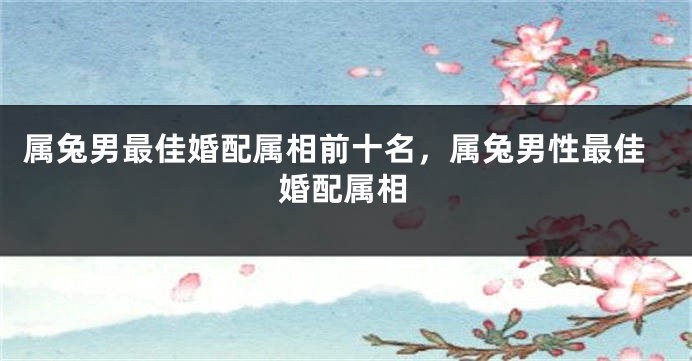 属兔男最佳婚配属相前十名，属兔男性最佳婚配属相