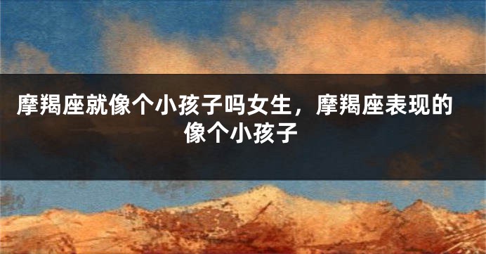 摩羯座就像个小孩子吗女生，摩羯座表现的像个小孩子