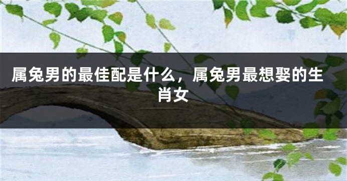 属兔男的最佳配是什么，属兔男最想娶的生肖女