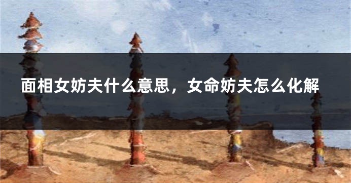 面相女妨夫什么意思，女命妨夫怎么化解