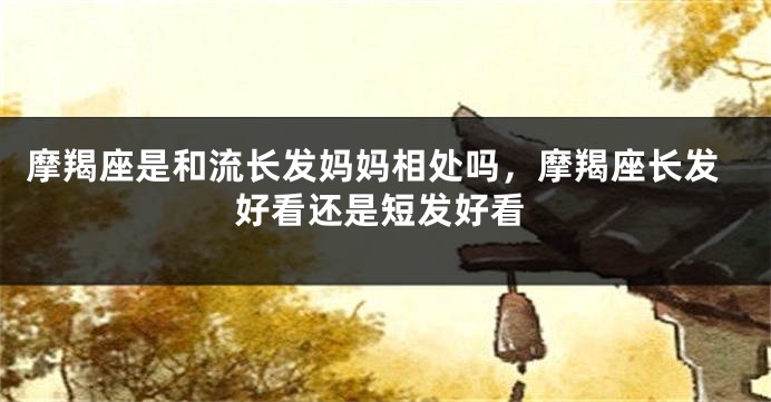 摩羯座是和流长发妈妈相处吗，摩羯座长发好看还是短发好看