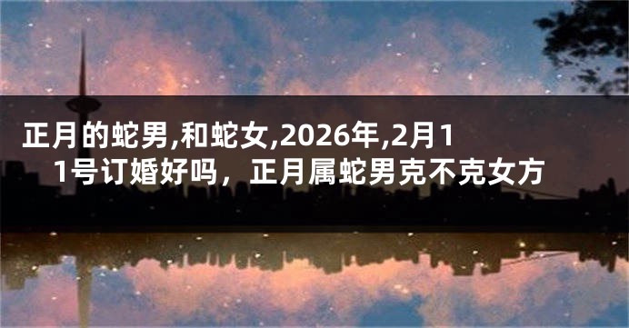 正月的蛇男,和蛇女,2026年,2月11号订婚好吗，正月属蛇男克不克女方