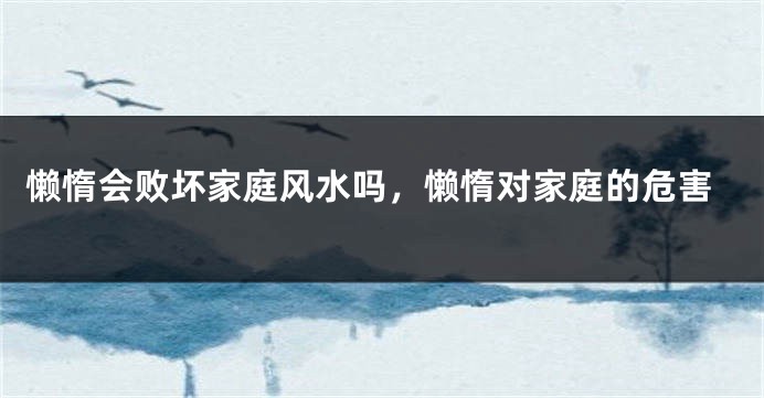 懒惰会败坏家庭风水吗，懒惰对家庭的危害