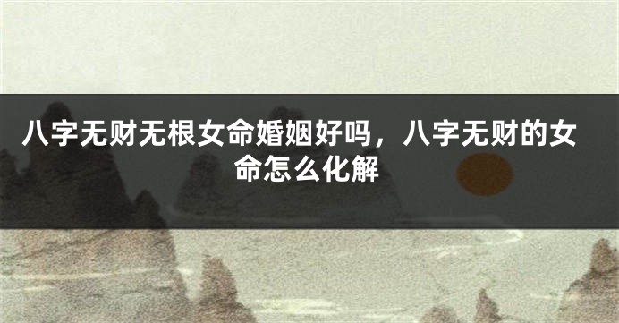 八字无财无根女命婚姻好吗，八字无财的女命怎么化解