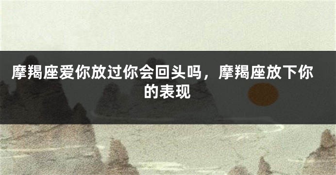 摩羯座爱你放过你会回头吗，摩羯座放下你的表现