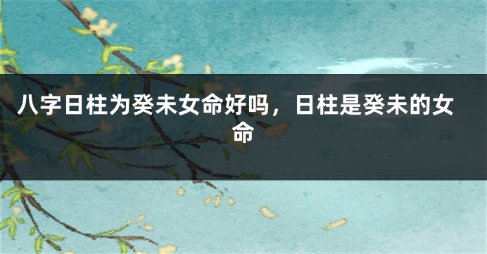 八字日柱为癸未女命好吗，日柱是癸未的女命