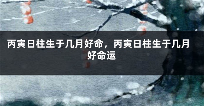 丙寅日柱生于几月好命，丙寅日柱生于几月好命运