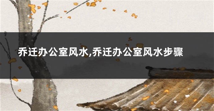 乔迁办公室风水,乔迁办公室风水步骤