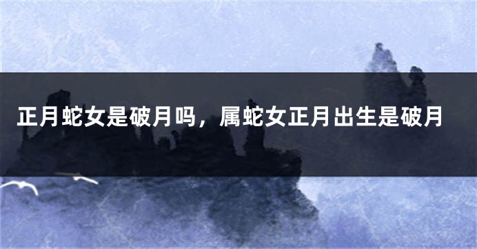 正月蛇女是破月吗，属蛇女正月出生是破月